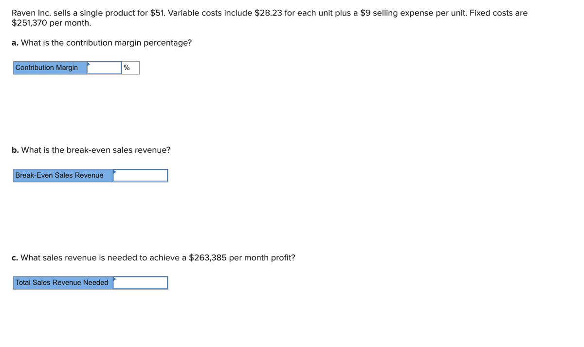 Raven Inc. sells a single product for $51. Variable costs include $28.23 for each unit plus a $9 selling expense per unit. Fixed costs are
$251,370 per month.
a. What is the contribution margin percentage?
Contribution Margin
%
b. What is the break-even sales revenue?
Break-Even Sales Revenue
c. What sales revenue is needed to achieve a $263,385 per month profit?
Total Sales Revenue Needed
