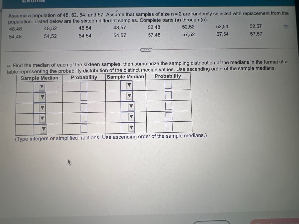 Assume a population of 48, 52, 54, and 57. Assume that samples of size n = 2 are randomly selected with replacement from the
population. Listed below are the sixteen different samples. Complete parts (a) through (c).
52,52
48,48
48,52
48,54
48,57
52,48
52,54
52,57
54,48
54,52
54,54
54,57
57,48
57,52
57,54
57,57
a. Find the median of each of the sixteen samples, then summarize the sampling distribution of the medians in the format of a
table representing the probability distribution of the distinct median values. Use ascending order of the sample medians.
Sample Median
Probability
Sample Median
Probability
(Type integers or simplified fractions. Use ascending order of the sample medians.)
| ||| || に
