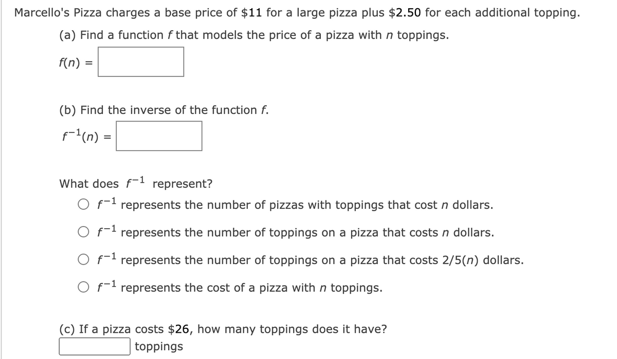Marcello's Pizza charges a base price of $11 for a large pizza plus $2.50 for each additional topping.
(a) Find a function f that models the price of a pizza with n toppings.
f(n) =
(b) Find the inverse of the function f.
f-l(n) =
What does f- represent?
O f- represents the number of pizzas with toppings that cost n dollars.
O f- represents the number of toppings on a pizza that costs n dollars.
O f- represents the number of toppings on a pizza that costs 2/5(n) dollars.
O f-1 represents the cost of a pizza with n toppings.
(c) If a pizza costs $26, how many toppings does it have?
toppings
