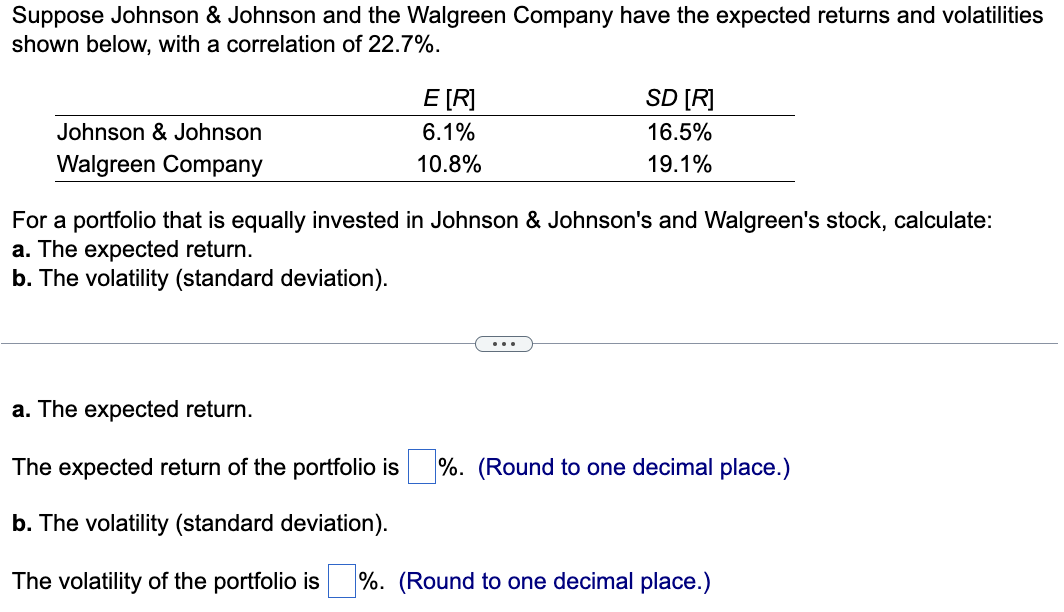 Suppose Johnson & Johnson and the Walgreen Company have the expected returns and volatilities
shown below, with a correlation of 22.7%.
Johnson & Johnson
Walgreen Company
E [R]
6.1%
10.8%
SD [R]
16.5%
19.1%
For a portfolio that is equally invested in Johnson & Johnson's and Walgreen's stock, calculate:
a. The expected return.
b. The volatility (standard deviation).
a. The expected return.
The expected return of the portfolio is%. (Round to one decimal place.)
b. The volatility (standard deviation).
The volatility of the portfolio is%. (Round to one decimal place.)