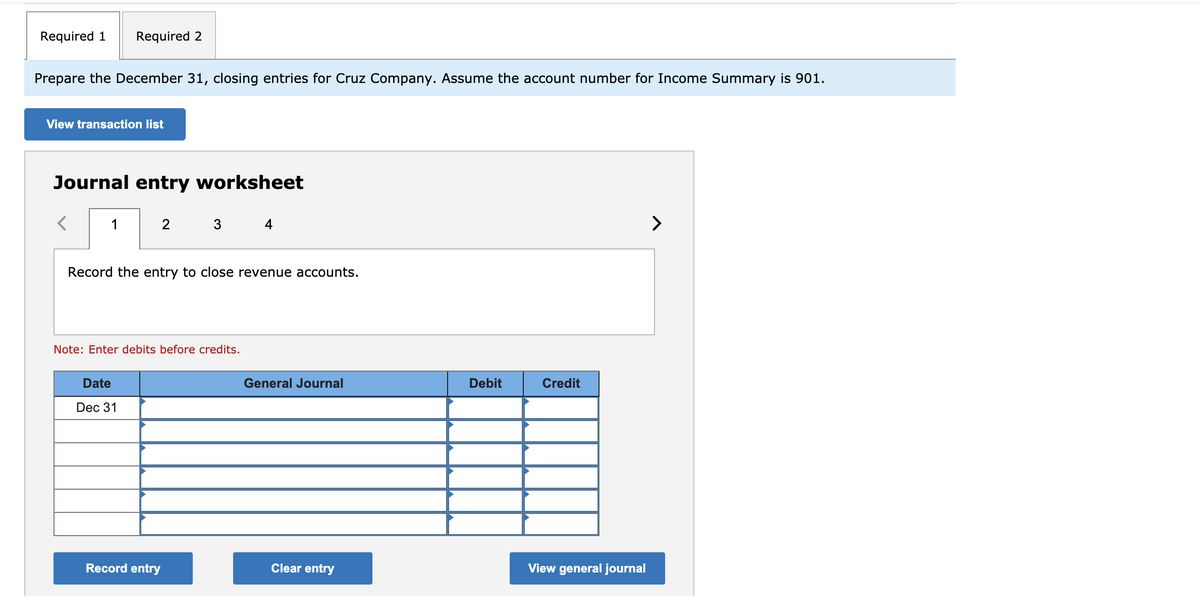 Required 1
Required 2
Prepare the December 31, closing entries for Cruz Company. Assume the account number for Income Summary is 901.
View transaction list
Journal entry worksheet
1
4
>
Record the entry to close revenue accounts.
Note: Enter debits before credits.
Date
General Journal
Debit
Credit
Dec 31
Record entry
Clear entry
View general journal
