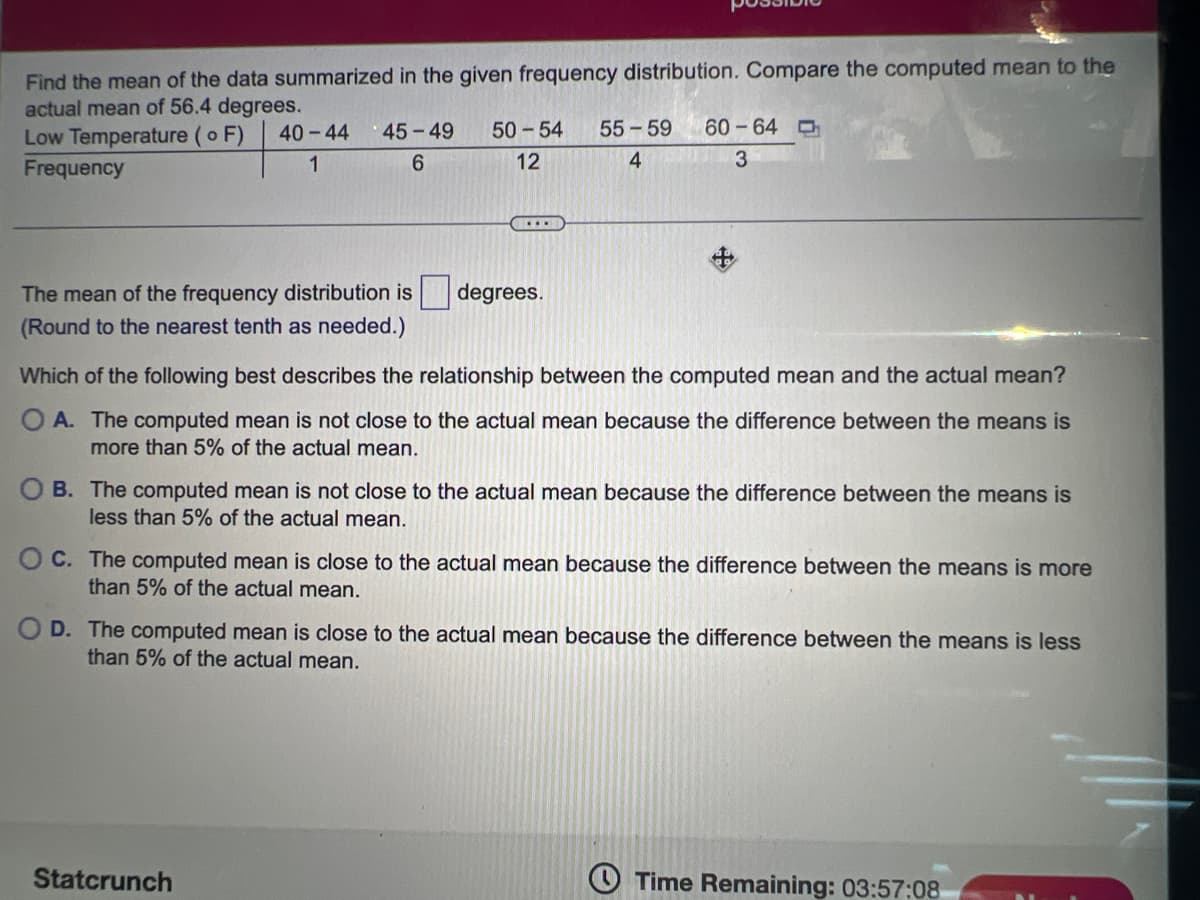 Find the mean of the data summarized in the given frequency distribution. Compare the computed mean to the
actual mean of 56.4 degrees.
Low Temperature (o F)
40-44
45-49
50-54
55-59
60-64 O
Frequency
1
6.
12
3
...
The mean of the frequency distribution is
(Round to the nearest tenth as needed.)
degrees.
Which of the following best describes the relationship between the computed mean and the actual mean?
OA. The computed mean is not close to the actual mean because the difference between the means is
more than 5% of the actual mean.
O B. The computed mean is not close to the actual mean because the difference between the means is
less than 5% of the actual mean.
O C. The computed mean is close to the actual mean because the difference between the means is more
than 5% of the actual mean.
O D. The computed mean is close to the actual mean because the difference between the means is less
than 5% of the actual mean.
Statcrunch
O Time Remaining: 03:57:08
