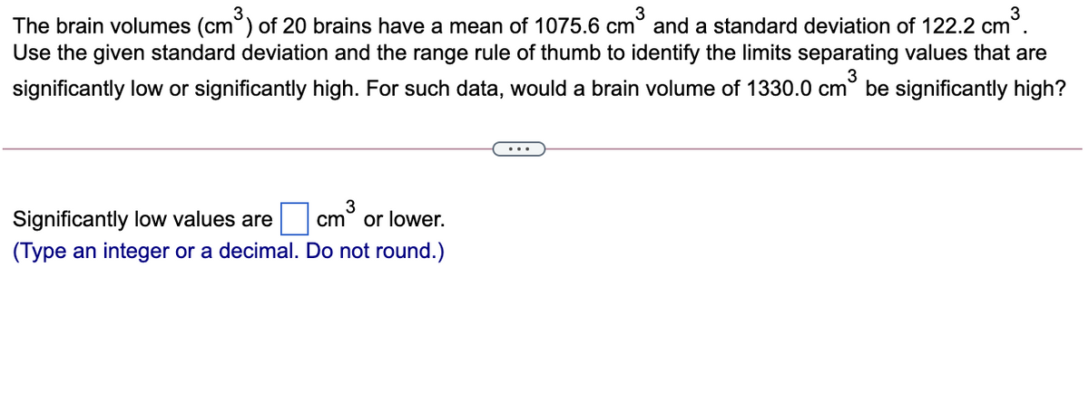 3
3
The brain volumes (cm°) of 20 brains have a mean of 1075.6 cm° and a standard deviation of 122.2 cm°.
Use the given standard deviation and the range rule of thumb to identify the limits separating values that are
significantly low or significantly high. For such data, would a brain volume of 1330.0 cm° be significantly high?
...
Significantly low values are
cm
or lower.
(Type an integer or a decimal. Do not round.)
