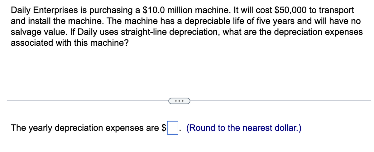 Daily Enterprises is purchasing a $10.0 million machine. It will cost $50,000 to transport
and install the machine. The machine has a depreciable life of five years and will have no
salvage value. If Daily uses straight-line depreciation, what are the depreciation expenses
associated with this machine?
The yearly depreciation expenses are $
(Round to the nearest dollar.)