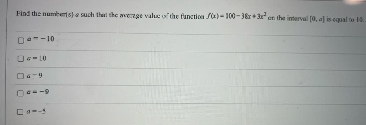 Find the number(s) a such that the average value of the function f(x) = 100-38x+3x² on the interval [0, a] is equal to 10.
U
a=-10
a = 10
a=9
a=-9
a=-5