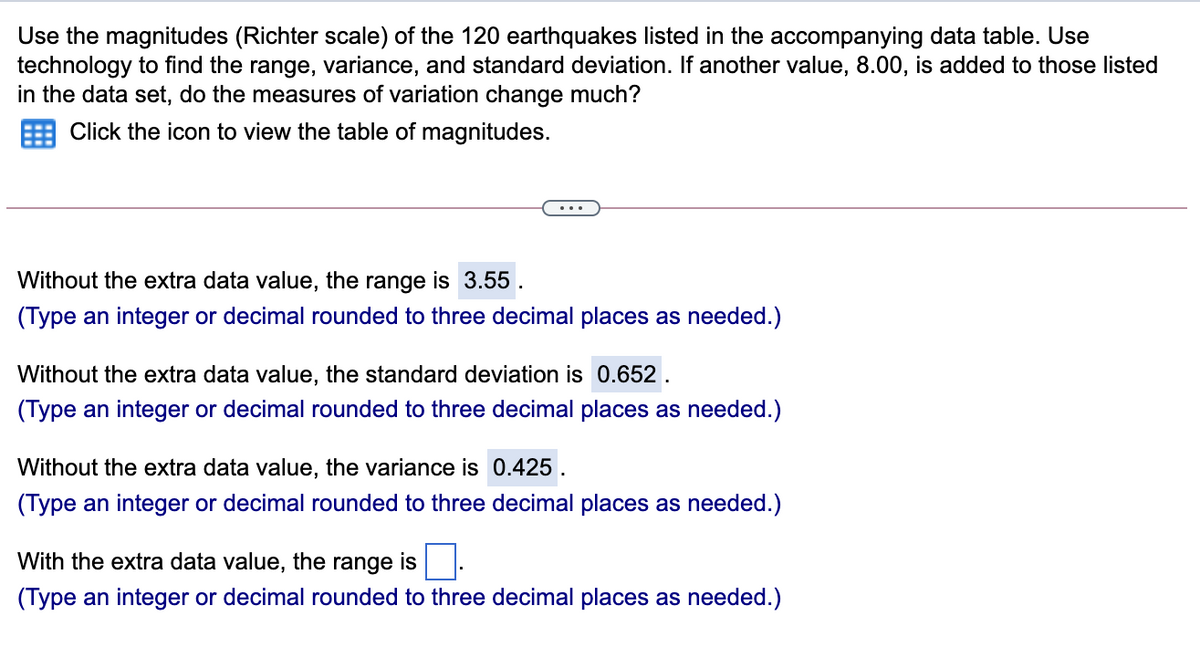 Use the magnitudes (Richter scale) of the 120 earthquakes listed in the accompanying data table. Use
technology to find the range, variance, and standard deviation. If another value, 8.00, is added to those listed
in the data set, do the measures of variation change much?
Click the icon to view the table of magnitudes.
...
Without the extra data value, the range is 3.55.
(Type an integer or decimal rounded to three decimal places as needed.)
Without the extra data value, the standard deviation is 0.652.
(Type an integer or decimal rounded to three decimal places as needed.)
Without the extra data value, the variance is 0.425 .
(Type an integer or decimal rounded to three decimal places as needed.)
With the extra data value, the range is .
(Type an integer or decimal rounded to three decimal places as needed.)
