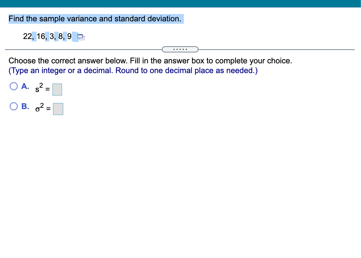 Find the sample variance and standard deviation.
22, 16, 3, 8, 9
.....
Choose the correct answer below. Fill in the answer box to complete your choice.
(Type an integer or a decimal. Round to one decimal place as needed.)
O A. 2 =
O B. 2 =
