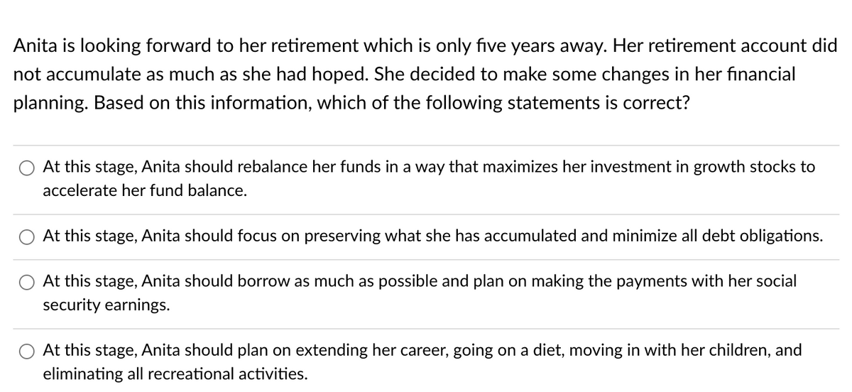 Anita is looking forward to her retirement which is only five years away. Her retirement account did
not accumulate as much as she had hoped. She decided to make some changes in her financial
planning. Based on this information, which of the following statements is correct?
At this stage, Anita should rebalance her funds in a way that maximizes her investment in growth stocks to
accelerate her fund balance.
At this stage, Anita should focus on preserving what she has accumulated and minimize all debt obligations.
At this stage, Anita should borrow as much as possible and plan on making the payments with her social
security earnings.
At this stage, Anita should plan on extending her career, going on a diet, moving in with her children, and
eliminating all recreational activities.
