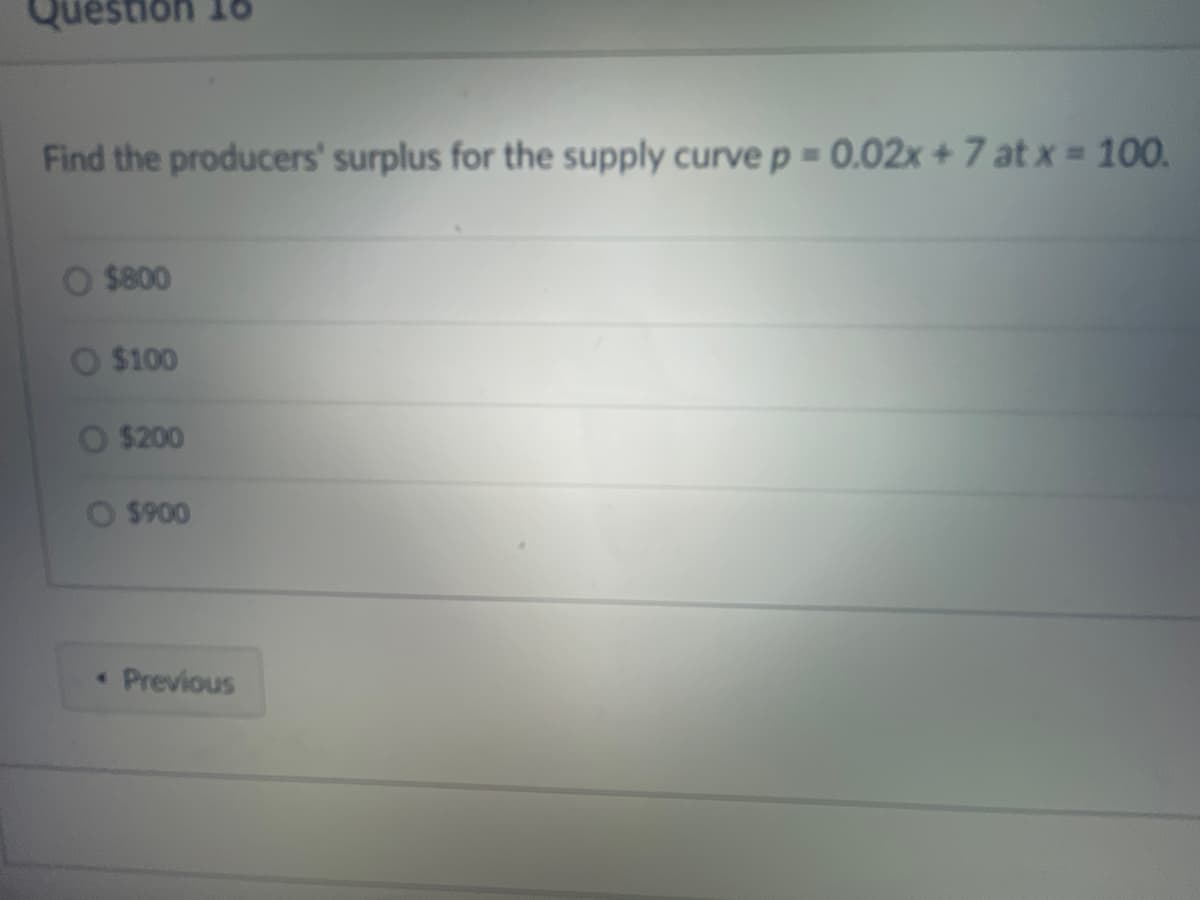 tion 18
Find the producers' surplus for the supply curve p = 0.02x + 7 at x = 100.
$800
$100
O $200
O $900
• Previous