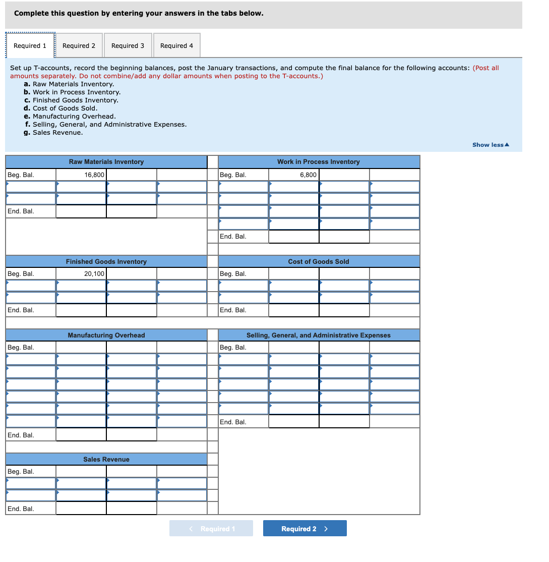 Complete this question by entering your answers in the tabs below.
Required 1
Required 2
Required 3
Required 4
Set up T-accounts, record the beginning balances, post the January transactions, and compute the final balance for the following accounts: (Post all
amounts separately. Do not combine/add any dollar amounts when posting to the T-accounts.)
a. Raw Materials Inventory.
b. Work in Process Inventory.
c. Finished Goods Inventory.
d. Cost of Goods Sold.
e. Manufacturing Overhead.
f. Selling, General, and Administrative Expenses.
g. Sales Revenue.
Show lessA
Raw Materials Inventory
Work in Process Inventory
Beg. Bal.
16,800
Beg. Bal.
6,800
End. Bal.
End. Bal.
Finished Goods Inventory
Cost of Goods Sold
Beg. Bal.
20,100
Beg. Bal.
End. Bal.
End. Bal,
Manufacturing Overhead
Selling, General, and Administrative Expenses
Beg. Bal.
Beg. Bal.
End. Bal.
End. Bal.
Sales Revenue
Beg. Bal.
End. Bal.
< Required 1
Required 2 >
