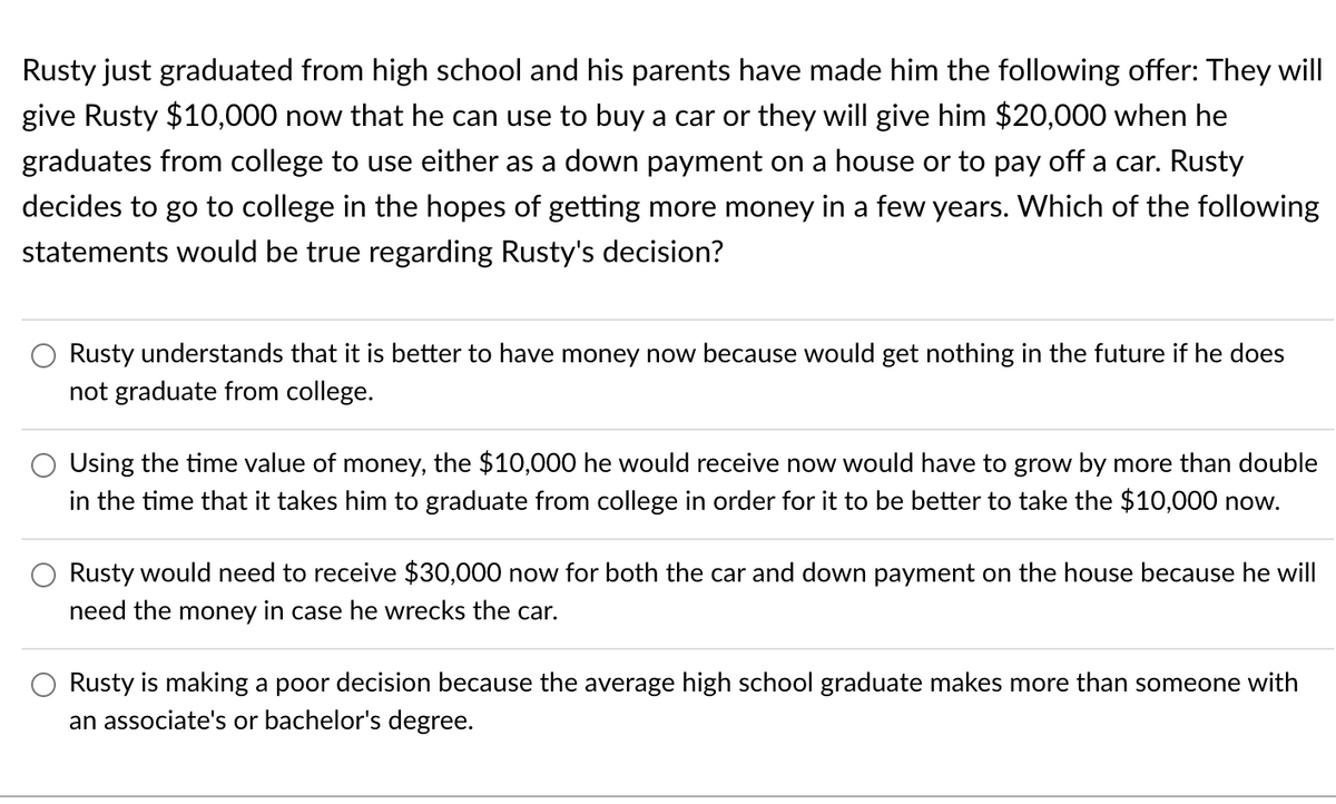 Rusty just graduated from high school and his parents have made him the following offer: They will
give Rusty $10,000 now that he can use to buy a car or they will give him $20,000 when he
graduates from college to use either as a down payment on a house or to pay off a car. Rusty
decides to go to college in the hopes of getting more money in a few years. Which of the following
statements would be true regarding Rusty's decision?
Rusty understands that it is better to have money now because would get nothing in the future if he does
not graduate from college.
Using the time value of money, the $10,000 he would receive now would have to grow by more than double
in the time that it takes him to graduate from college in order for it to be better to take the $10,000 now.
Rusty would need to receive $30,000 now for both the car and down payment on the house because he will
need the money in case he wrecks the car.
Rusty is making a poor decision because the average high school graduate makes more than someone with
an associate's or bachelor's degree.
