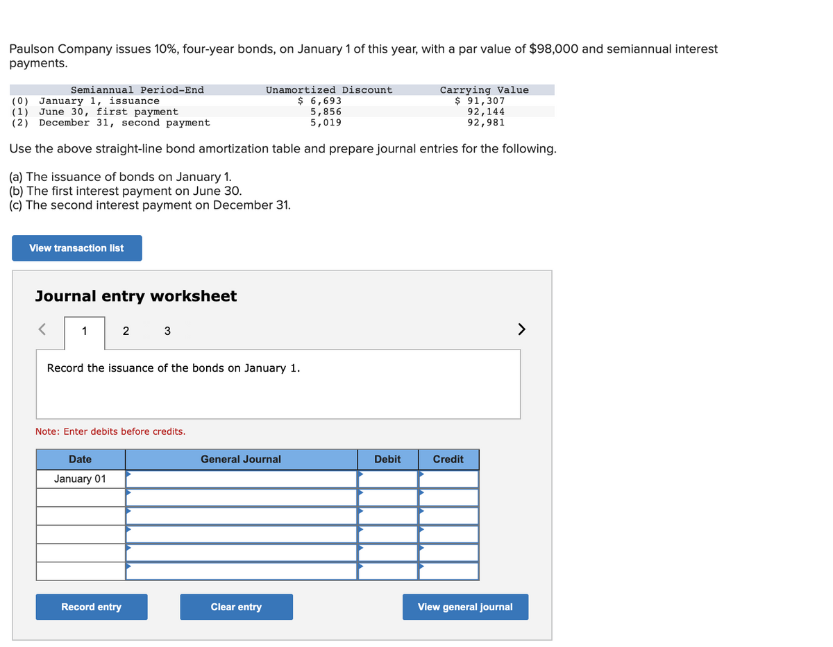 Paulson Company issues 10%, four-year bonds, on January 1 of this year, with a par value of $98,000 and semiannual interest
payments.
Carrying Value
$ 91,307
92,144
92,981
Semiannual Period-End
Unamortized Discount
(0) January 1, issuance
(1) June 30, first payment
(2) December 31, second payment
$ 6,693
5,856
5,019
Use the above straight-line bond amortization table and prepare journal entries for the following.
(a) The issuance of bonds on January 1.
(b) The first interest payment on June 30.
(c) The second interest payment on December 31.
View transaction list
Journal entry worksheet
1
2
3
>
Record the issuance of the bonds on January 1.
Note: Enter debits before credits.
Date
General Journal
Debit
Credit
January 01
Record entry
Clear entry
View general journal
