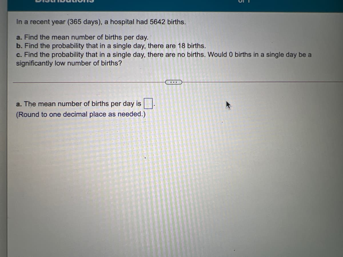 In a recent year (365 days), a hospital had 5642 births.
a. Find the mean number of births per day.
b. Find the probability that in a single day, there are 18 births.
c. Find the probability that in a single day, there are no births. Would 0 births in a single day be a
significantly low number of births?
a. The mean number of births per day is -
(Round to one decimal place as needed.)
