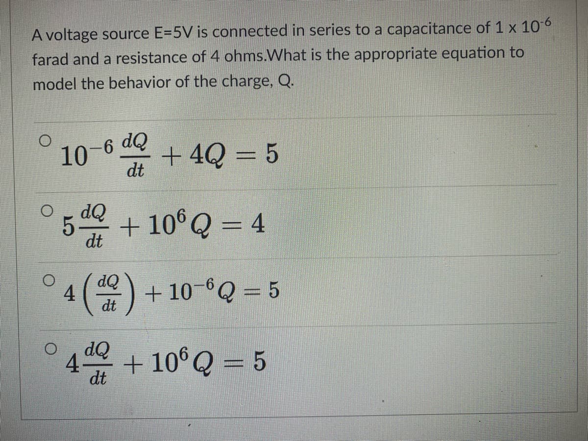 A voltage source E=5V is connected in series to a capacitance of 1 x 106
farad and a resistance of 4 ohms.What is the appropriate equation to
model the behavior of the charge, Q.
10
Op 9-
+ 4Q = 5
%3D
dt
5-
+ 10°Q = 4
dt
OP
4(을)
+ 10-6Q = 5
%3D
dt
dQ
4-
dt
+ 10° Q = 5
