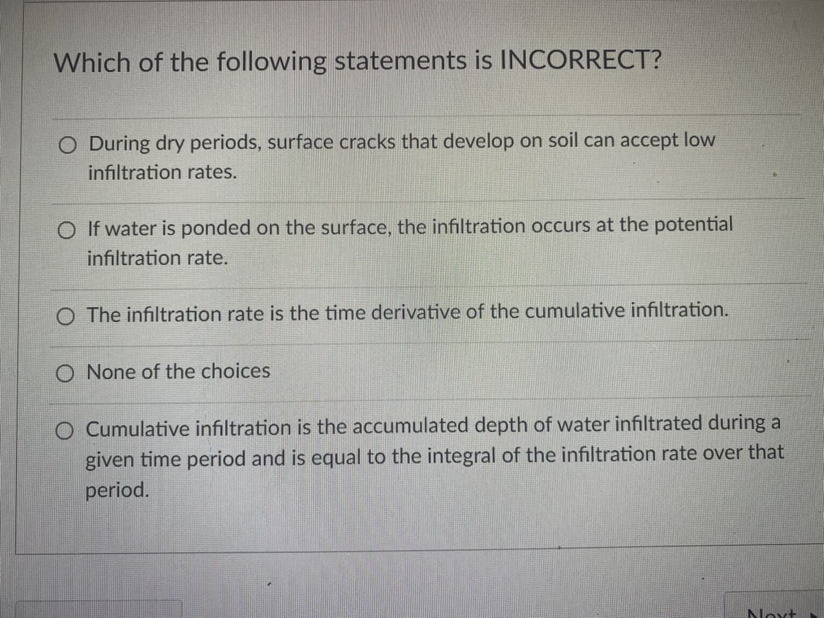 Which of the following statements is INCORRECT?
O During dry periods, surface cracks that develop on soil can accept low
infiltration rates.
O If water is ponded on the surface, the infiltration occurs at the potential
infiltration rate.
O The infiltration rate is the time derivative of the cumulative infiltration.
O None of the choices
O Cumulative infiltration is the accumulated depth of water infiltrated during a
given time period and is equal to the integral of the infiltration rate over that
period.
Noxt
