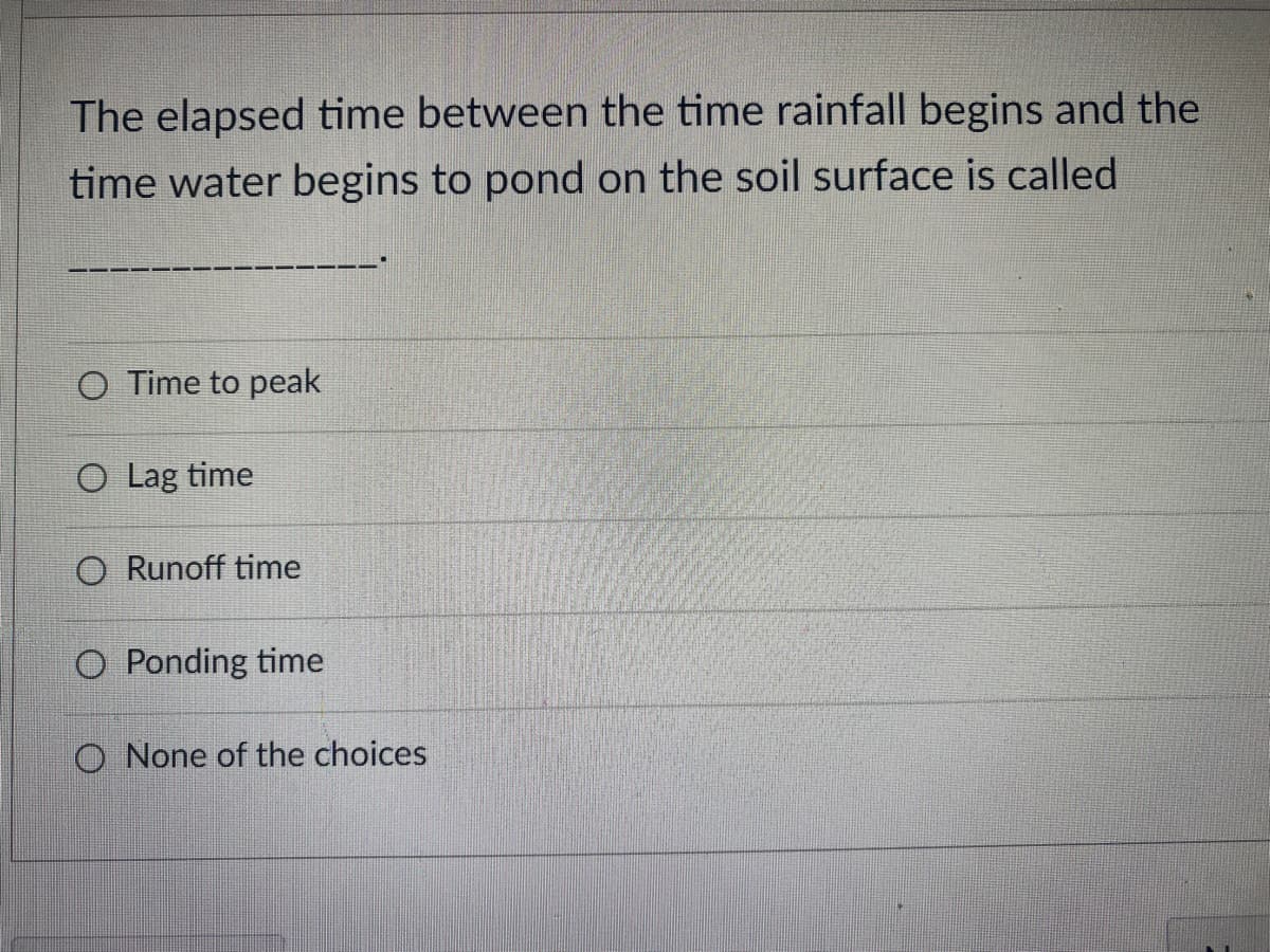 The elapsed time between the time rainfall begins and the
time water begins to pond on the soil surface is called
O Time to peak
O Lag time
O Runoff time
O Ponding time
O None of the choices
