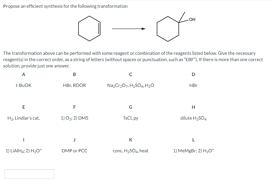Propose an efficient synthesis for the following transformation
HO
The transformation above can be performed with some reagent or combination of the reagents listed below. Give the necessary
reagent(s) in the correct order, as a string of letters (without spaces or punctuation, such as "EBF"). If there is more than one correct
solution, provide just one answer.
A
B
D
t-BUOK
HBr, ROOR
Na,Cr207, H2SO4, H2O
HBr
E
F
G
H2, Lindlar's cat.
1) O3; 2) DMS
TSCI, py
dilute H2SÖ4
K
L
1) LIAIH4: 2) H3O+
DMP or PCC
conc. H2SO4, heat
1) MeMgBr; 2) H3O*
