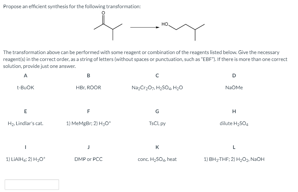 Propose an efficient synthesis for the following transformation:
но,
The transformation above can be performed with some reagent or combination of the reagents listed below. Give the necessary
reagent(s) in the correct order, as a string of letters (without spaces or punctuation, such as "EBF"). If there is more than one correct
solution, provide just one answer.
A
B
D
t-BUOK
HBr, ROOR
Na2Cr207, H2S04, H2O
NaOMe
E
F
H
H2, Lindlar's cat.
1) MeMgBr; 2) H30*
TSCI, py
dilute H2SO4
K
L
1) LIAIH4; 2) H3O*
DMP or PCC
conc. H2SO4, heat
1) BH3-THF; 2) H202, NaOH
