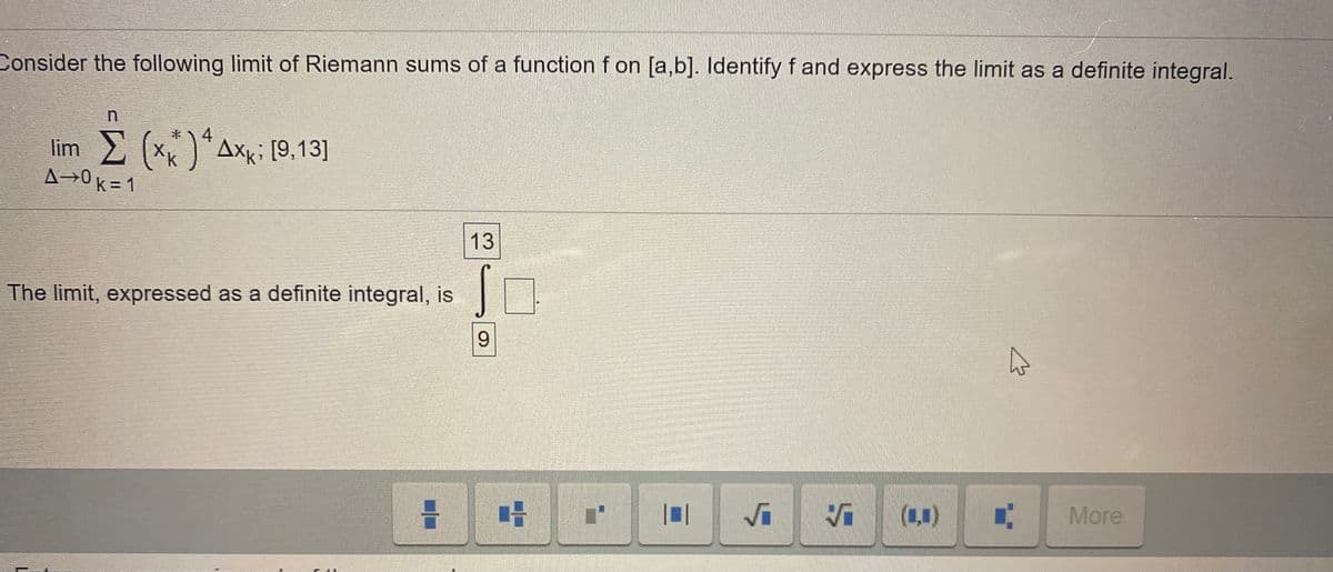 Consider the following limit of Riemann sums of a function f on [a,b]. Identify f and express the limit as a definite integral.
4
lim (x)*Axi [9,13]
A→0k = 1
k
13
The limit, expressed as a definite integral, is
9.
(1,1)
More
