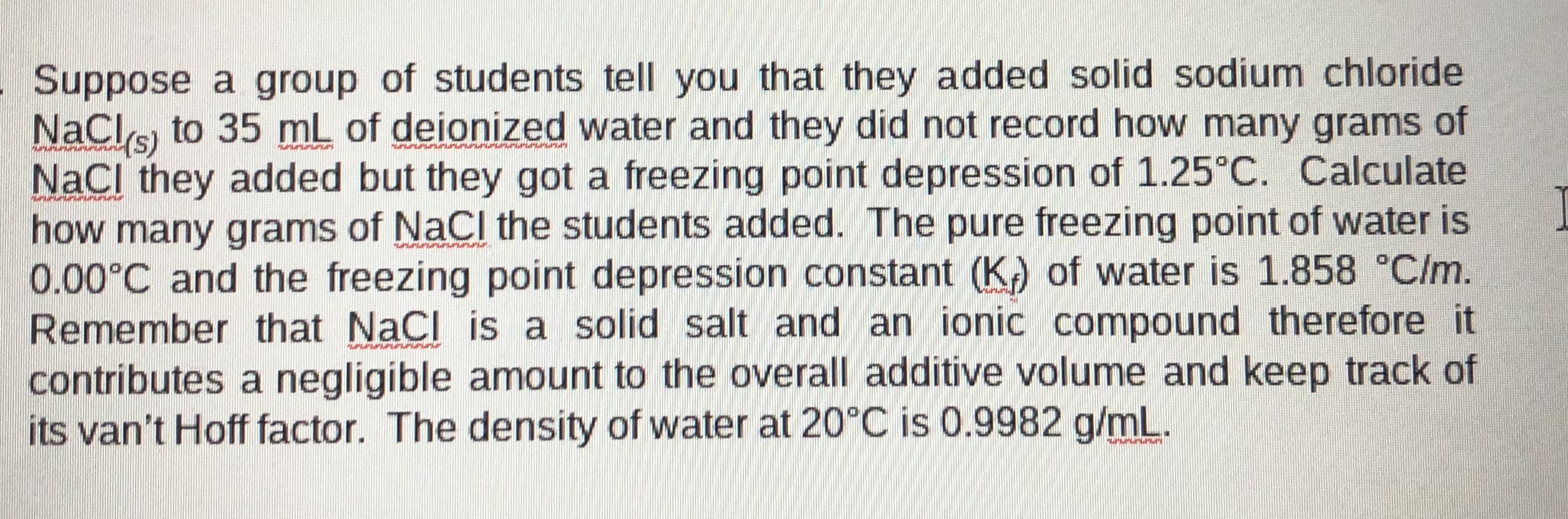 Suppose a group of students tell you that they added solid sodium chloride
NaCls to 35 mL of deionized water and they did not record how many grams of
NaCl they added but they got a freezing point depression of 1.25°C. Calculate
how many grams of NaCl the students added. The pure freezing point of water is
0.00°C and the freezing point depression constant (K) of water is 1.858 °C/m.
Remember that NaCl is a solid salt and an ionic compound therefore it
contributes a negligible amount to the overall additive volume and keep track of
its van't Hoff factor. The density of water at 20°C is 0.9982 g/mL.

