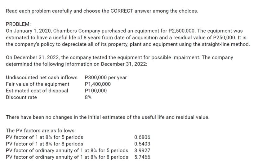 Read each problem carefully and choose the CORRECT answer among the choices.
PROBLEM:
On January 1, 2020, Chambers Company purchased an equipment for P2,500,000. The equipment was
estimated to have a useful life of 8 years from date of acquisition and a residual value of P250,000. It is
the company's policy to depreciate all of its property, plant and equipment using the straight-line method.
On December 31, 2022, the company tested the equipment for possible impairment. The company
determined the following information on December 31, 2022:
P300,000 per year
Undiscounted net cash inflows
Fair value of the equipment
Estimated cost of disposal
Discount rate
P1,400,000
P100,000
8%
There have been no changes in the initial estimates of the useful life and residual value.
The PV factors are as follows:
PV factor of 1 at 8% for 5 periods
0.6806
PV factor of 1 at 8% for 8 periods
0.5403
PV factor of ordinary annuity of 1 at 8% for 5 periods
3.9927
PV factor of ordinary annuity of 1 at 8% for 8 periods
5.7466