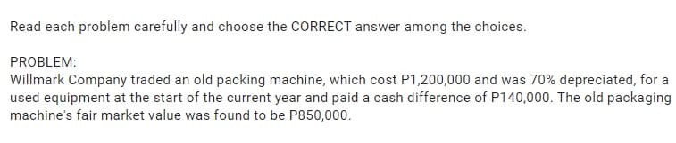 Read each problem carefully and choose the CORRECT answer among the choices.
PROBLEM:
Willmark Company traded an old packing machine, which cost P1,200,000 and was 70% depreciated, for a
used equipment at the start of the current year and paid a cash difference of P140,000. The old packaging
machine's fair market value was found to be P850,000.