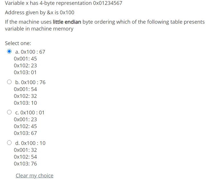 Variable x has 4-byte representation 0x01234567
Address given by &x is 0x100
If the machine uses little endian byte ordering which of the following table presents
variable in machine memory
Select one:
a. Ox100 :67
Ox001: 45
Ox102: 23
Ox103: 01
b. 0x100 : 76
Ox001: 54
Ox102: 32
Ox103: 10
O c. Ox100:01
Ox001: 23
Ox102: 45
Ox103: 67
d. 0x100 : 10
Ox001: 32
Ox102: 54
Ox103: 76
Clear my choice
