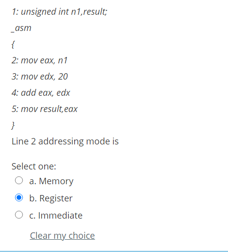 1: unsigned int n1,result;
_asm
{
2: mov eax, n1
3: mov edx, 20
4: add eax, edx
5: mov result, eax
}
Line 2 addressing mode is
Select one:
O a. Memory
O b. Register
O c. Immediate
Clear my choice
