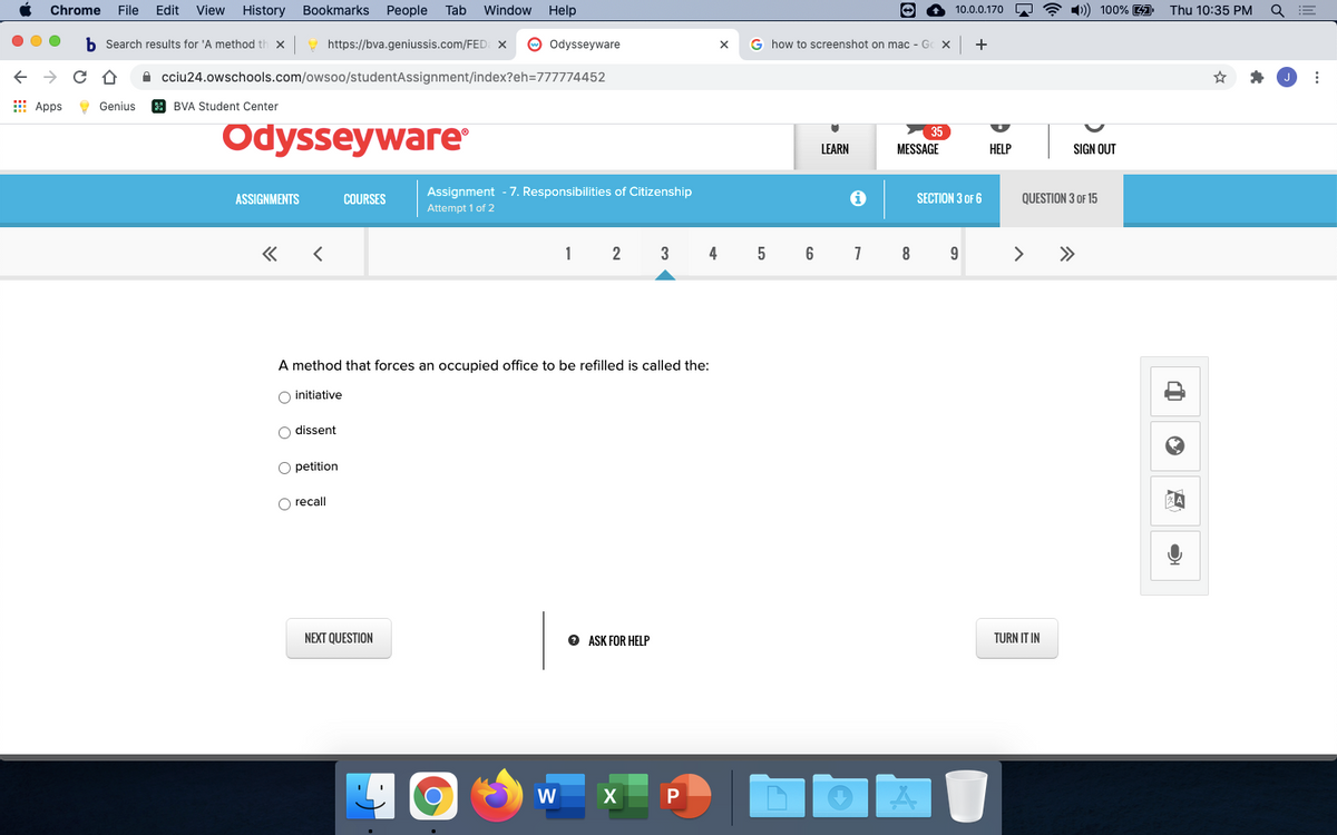 Chrome
File
Edit
View
History
Bookmarks
People
Tab
Window
Help
O ? 1) 100% 1 Thu 10:35 PM
10.0.0.170
Search results for 'A method t
https://bva.geniussis.com/FED: X
O odysseyware
G how to screenshot on mac - Gc X
+
A cciu24.owschools.com/owsoo/studentAssignment/index?eh=777774452
E Apps
9 Genius
a BVA Student Center
Odysseyware
35
LEARN
MESSAGE
НELP
SIGN OUT
ASSIGNMENTS
COURSES
Assignment - 7. Responsibilities of Citizenship
SECTION 3 OF 6
QUESTION 3 OF 15
Attempt 1 of 2
2
3
4
5
6
7
9
>
>>
A method that forces an occupied office to be refilled is called the:
O initiative
O dissent
O petition
O recall
NEXT QUESTION
e ASK FOR HELP
TURN IT IN
W
P
