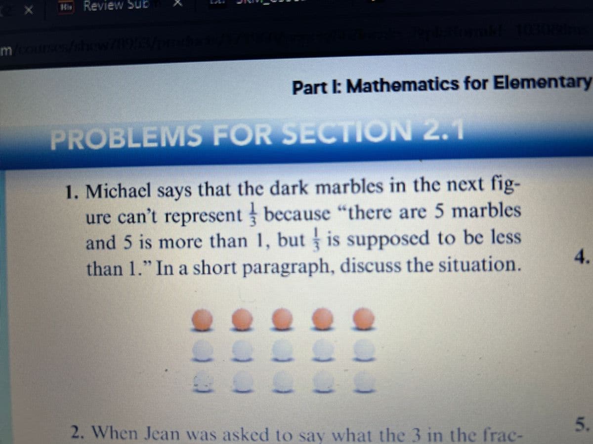 2
Mb Review Sub
m/courses/show/1953/products/1/10/est/lflure Apbattomalt: 1030/2ine
Part I: Mathematics for Elementary
FOR SECTION 2.1
PROBLEMS
1. Michael says that the dark marbles in the next fig-
ure can't represent because "there are 5 marbles
and 5 is more than 1, but is supposed to be less
than 1." In a short paragraph, discuss the situation.
a
-
LL
2. When Jean was asked to say what the 3 in the frac-
4.
5.