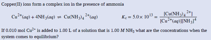Copper(II) ions form a complex ion in the presence of ammonia
[Cu(NH3)4 2+]
[Cu2*(ag)][NH3]4
Cu²*(aq) + 4NH3(aq) = Cu(NH3)4²*(aq)
Kc = 5.0x 1013
If 0.010 mol Cu2+ is added to 1.00 L of a solution that is 1.00 M NH3 what are the concentrations when the
system comes to equilibrium?

