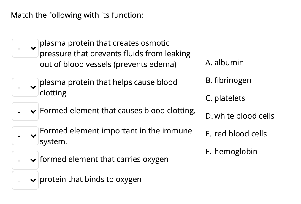 Match the following with its function:
plasma protein that creates osmotic
pressure that prevents fluids from leaking
out of blood vessels (prevents edema)
A. albumin
B. fibrinogen
plasma protein that helps cause blood
clotting
C. platelets
v Formed element that causes blood clotting.
D. white blood cells
Formed element important in the immune
E. red blood cells
system.
F. hemoglobin
v formed element that carries oxygen
v protein that binds to oxygen
