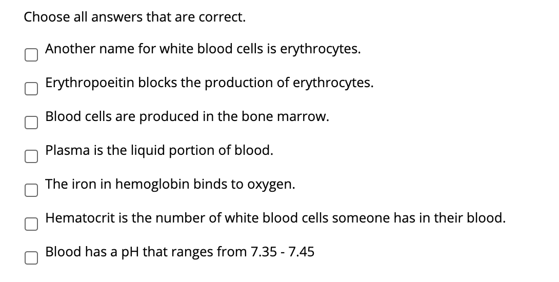 Choose all answers that are correct.
Another name for white blood cells is erythrocytes.
Erythropoeitin blocks the production of erythrocytes.
Blood cells are produced in the bone marrow.
Plasma is the liquid portion of blood.
The iron in hemoglobin binds to oxygen.
Hematocrit is the number of white blood cells someone has in their blood.
Blood has a pH that ranges from 7.35 - 7.45
