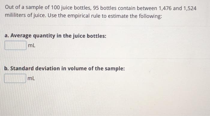 Out of a sample of 100 juice bottles, 95 bottles contain between 1,476 and 1,524
mililiters of juice. Use the empirical rule to estimate the following:
a. Average quantity in the juice bottles:
mL
b. Standard deviation in volume of the sample:
mL
