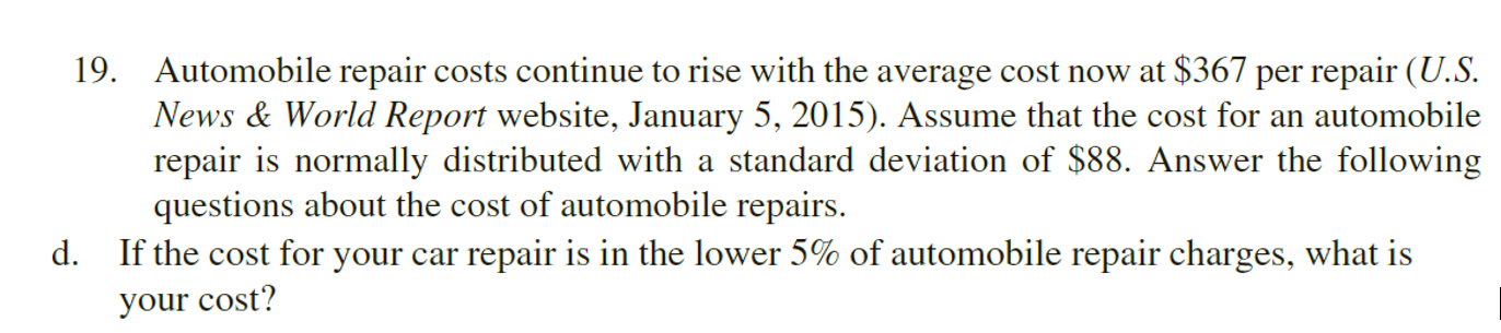 19. Automobile repair costs continue to rise with the average cost now at $367 per repair (U.S.
News & World Report website, January 5, 2015). Assume that the cost for an automobile
repair is normally distributed with a standard deviation of $88. Answer the following
questions about the cost of automobile repairs.
d. If the cost for your car repair is in the lower 5% of automobile repair charges, what is
your cost?
