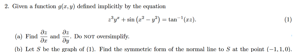 2. Given a function g(x, y) defined implicitly by the equation
z* y® + sin (x? – y?)
= tan- (xz).
(1)
dz
(a) Find
dz
and
Do NOT oversimplify.
dy
(b) Let S be the graph of (1). Find the symmetric form of the normal line to S at the point (-1,1,0).
