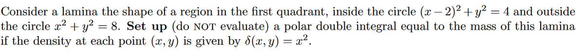 Consider a lamina the shape of a region in the first quadrant, inside the circle (x – 2)2 + y² = 4 and outside
the circle x2 + y² = 8. Set up (do NOT evaluate) a polar double integral equal to the mass of this lamina
if the density at each point (x, y) is given by 8(x, y) = x².
