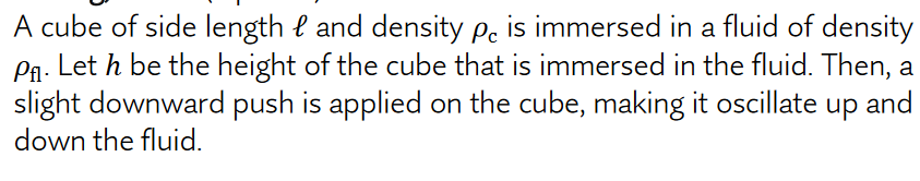 A cube of side length e and density pe is immersed in a fluid of density
Pa. Let h be the height of the cube that is immersed in the fluid. Then, a
slight downward push is applied on the cube, making it oscillate up and
down the fluid.
