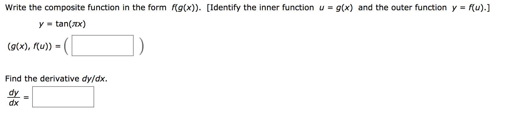 Write the composite function in the form f(g(x)). [Identify the inner function u = g(x) and the outer function y =
f(u).]
y = tan(Tx)
(g(x), f(u))
%D
Find the derivative dy/dx.
dy
dx
