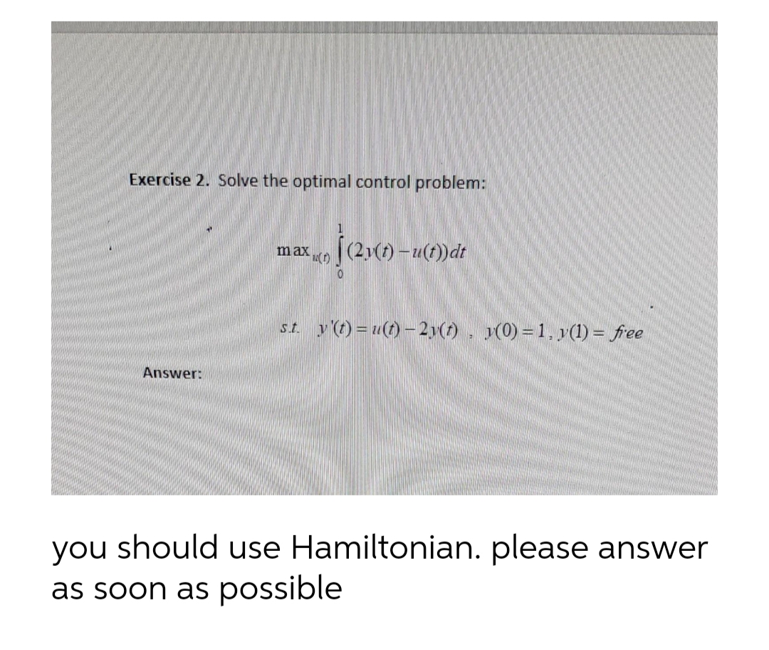 Exercise 2. Solve the optimal control problem:
Answer:
max(2)(1)-u(t)) dt
st. y(t) = u(t)- 2y(t), y(0) = 1, y(1) = free
you should use Hamiltonian. please answer
as soon as possible