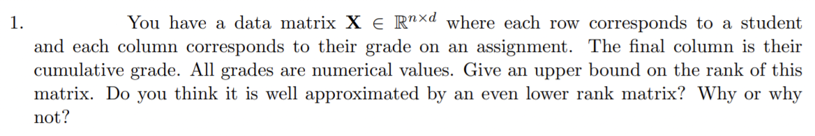 1.
You have a data matrix X = Rnxd where each row corresponds to a student
and each column corresponds to their grade on an assignment. The final column is their
cumulative grade. All grades are numerical values. Give an upper bound on the rank of this
matrix. Do you think it is well approximated by an even lower rank matrix? Why or why
not?