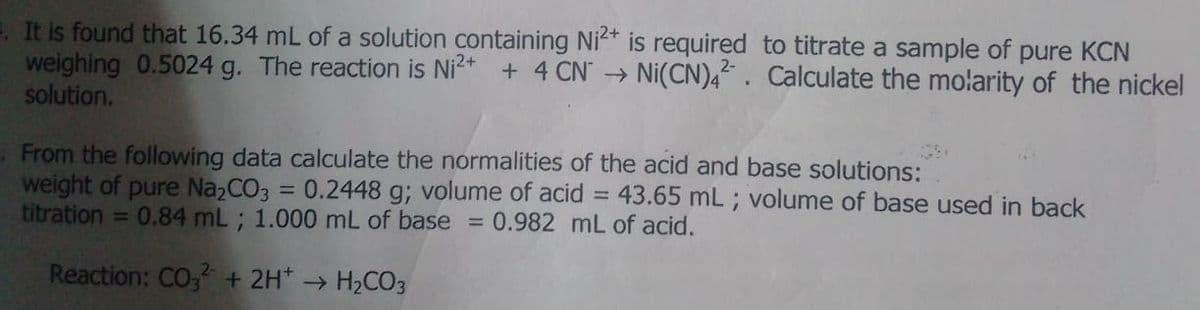 1. It is found that 16.34 mL of a solution containing Ni* is required to titrate a sample of pure KCN
weighing 0.5024 g. The reaction is Ni* + 4 CN" → Ni(CN),“ . Calculate the molarity of the nickel
solution.
From the following data calculate the normalities of the acid and base solutions:
weight of pure Na2CO3 = 0.2448 g; volume of acid = 43.65 mL ; volume of base used in back
titration =
%3D
0.84 mL ; 1.000 mL of base = 0.982 mL of acid.
Reaction: CO, + 2H* → H2CO3
