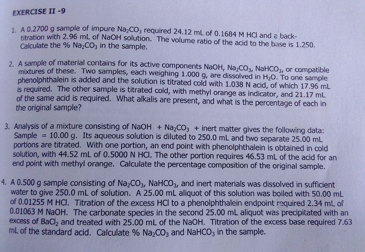EXERCISE II -
1. A 0.2700 g sample of impure Na2CO3 required 24.12 mL of 0.1684 M HCI and a back-
titration with 2.96 mL of NaOH solution. The volume ratio of the acid to the base is 1.250.
Calculate the % Na2CO3 in the sample.
2 A sample of material contains for its active components NaOH, NazCO3, NaHCO3, or compatible
mixtures of these. Two samples, each weighing 1.000 g, are dissolved in H20. To one sample
phenolphthalein is added and the solution is titrated cold with 1.038 N acid, of which 17.96 mL
is required. The other sample is titrated cold, with methyl orange as indicator, and 21.17 mL
of the same acid is required. What alkalis are present, and what is the percentage of each in
the original sample?
3. Analysis of a mixture consisting of NaOH + Na2CO3 + inert matter gives the following data:
Sample
portions are titrated. With one portion, an end point with phenolphthalein is obtained in cold
solution, with 44.52 mL of 0.5000 N HCI. The other portion requires 46.53 mL of the acid for an
end point with methyl orange. Calculate the percentage composition of the original sample.
10.00 g. Its aqueous solution is diluted to 250.0 mL and two separate 25.00 mL
%3D
4. A 0.500 g sample consisting of Na2CO3, NaHCO3, and inert materials was dissolved in sufficient
water to give 250.0 mL of solution. A 25.00 mL aliquot of this solution was boiled with 50.00 mL
of 0.01255 M HCI. Titration of the excess HCI to a phenolphthalein endpoint required 2.34 ml of
0.01063 M NaOH. The carbonate species in the second 25.00 mL aliquot was precipitated with an
excess of BaCl2 and treated with 25.00 mL of the NaOH. Titration of the excess base required 7.63
mL of the standard acid. Calculate % Na,CO3 and NaHCO3 in the sample.
