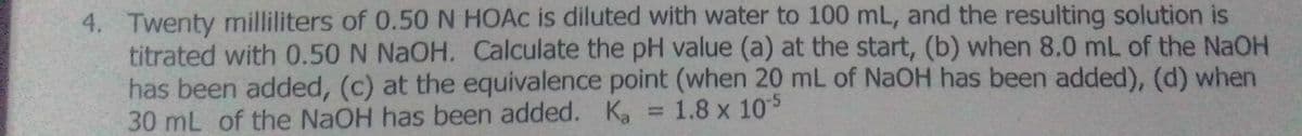 4. Twenty milliliters of 0.50N HOAC is diluted with water to 100 mL, and the resulting solution is
titrated with 0.50 N NAOH. Calculate the pH value (a) at the start, (b) when 8.0 mL of the NaOH
has been added, (c) at the equivalence point (when 20 mL of NaOH has been added), (d) when
30 mL of the NaOH has been added. K, = 1.8 x 105
