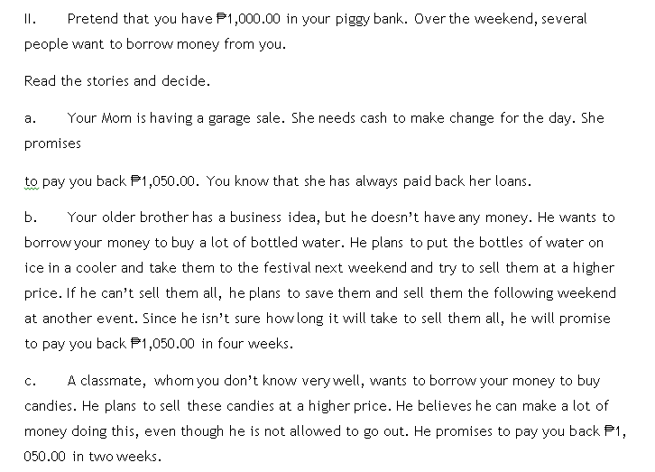 II.
Pretend that you have P1,000.00 in your piggy bank. Over the weekend, several
people want to borrow money from you.
Read the stories and decide.
а.
Your Mom is having a garage sale. She needs cash to make change for the day. She
promises
to pay you back P1,050.00. You know that she has always paid back her loans.
b.
Your older brother has a business idea, but he doesn't have any money. He wants to
borrow your money to buy a lot of bottled water. He plans to put the bottles of water on
ice in a cooler and take them to the festival next weekend and try to sell them at a higher
price. If he can't sell them all, he plans to save them and sell them the following weekend
at another event. Since he isn't sure how long it will take to sell them all, he will promise
to pay you back P1,050.00 in four weeks.
С.
A classmate, whom you don't know very well, wants to borrow your money to buy
candies. He plans to sell these candies at a higher price. He believes he can make a lot of
money doing this, even though he is not allowed to go out. He promises to pay you back P1,
050.00 in two weeks.
