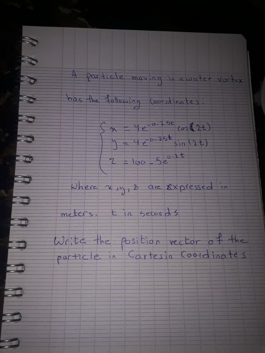 particle
oving
in a water vortex
mov
has the following Coordinates:
(os(2t)
6,25€
Sio 2t)
= loo_5e°
where xe
are 8xpfessed in
meters.
7.
ia becon d s
Write the position vector of the
particle in
Cartesin Cotdinates
