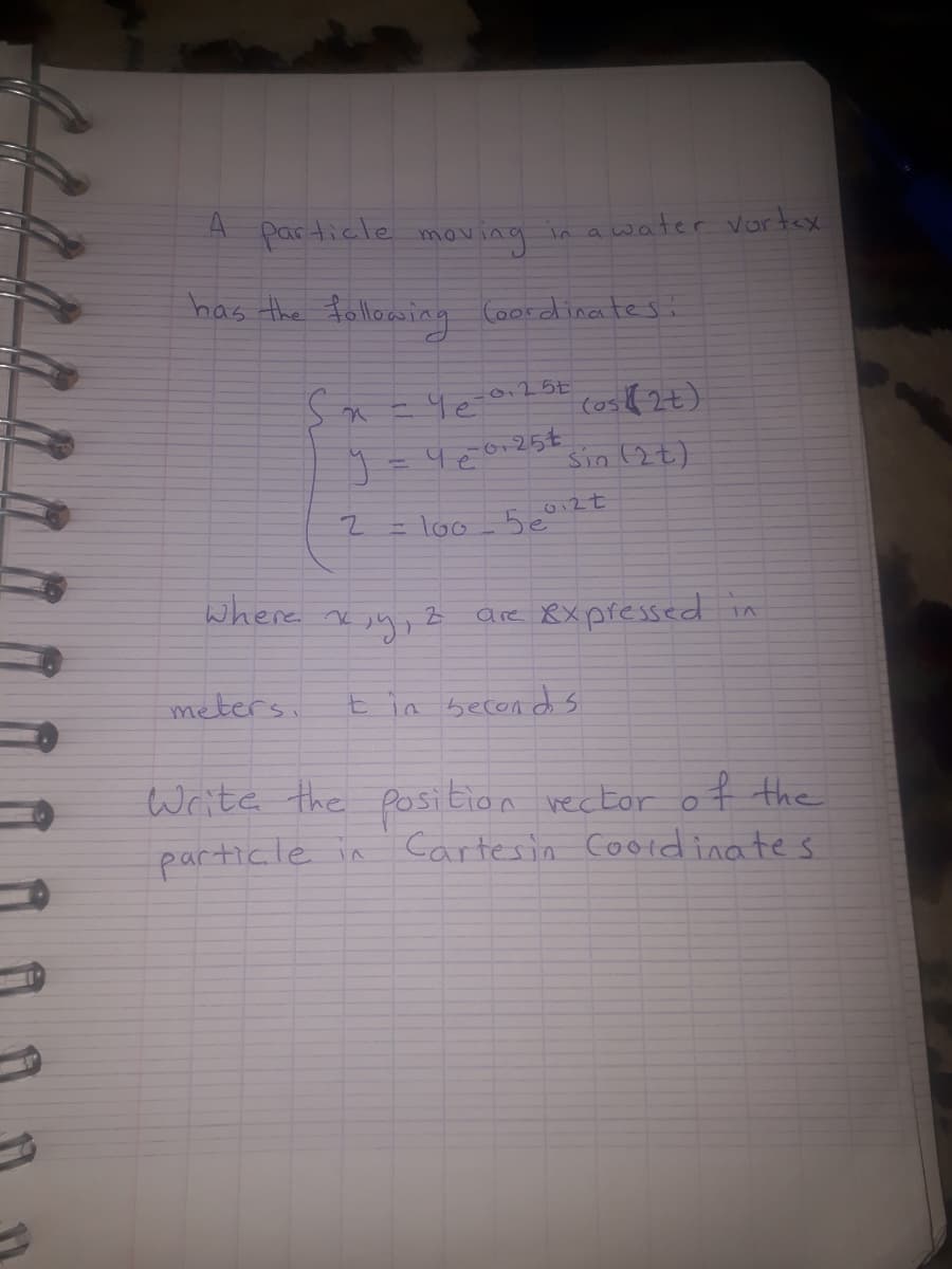 particle
moving
in a water vortex
has the following Coordinatesi
(os
Sin (2t)
= loo 5coi2t
where ve
are Xx pressed in
meters,
in becon d s
Write the position vector of the
particle in
Cartesin Cooldinates
