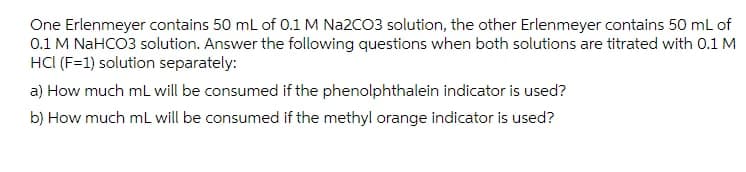 One Erlenmeyer contains 50 mL of 0.1 M Na2CO3 solution, the other Erlenmeyer contains 50 mL of
0.1 M NaHCO3 solution. Answer the following questions when both solutions are titrated with 0.1 M
HCI (F=1) solution separately:
a) How much ml will be consumed if the phenolphthalein indicator is used?
b) How much mL will be consumed if the methyl orange indicator is used?

