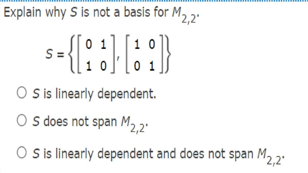 Explain why S is not a basis for M.
2,2'
{:
01
1 0
S =
1 0
0 1
O sis linearly dependent.
O s does not span M2.2'
O is linearly dependent and does not span M2.2.
