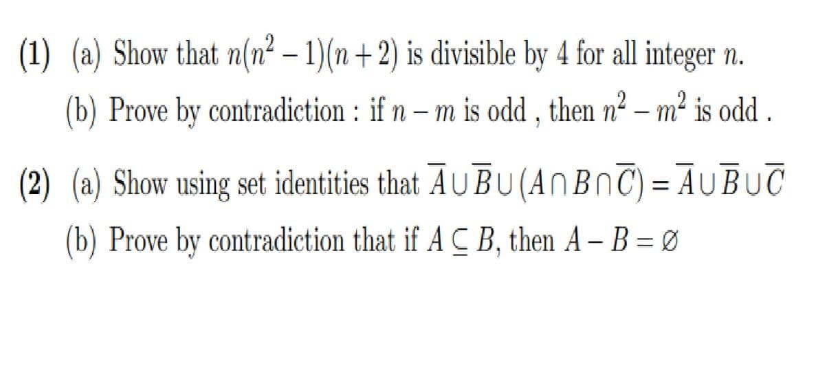 (1) (a) Show that n(n² – 1)(n +2) is divisible by 4 for all integer n.
(b) Prove by contradiction : if n – m is odd , then n² – m² is odd .
(2) (a) Show using set identities that AUBU(ANBNC) = AUBUC
(b) Prove by contradiction that if A C B, then A – B = Ø
